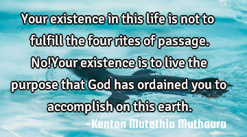 Your existence in this life is not to fulfill the four rites of passage. No!Your existence is to