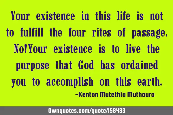 Your existence in this life is not to fulfill the four rites of passage. No!Your existence is to