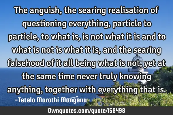 The anguish, the searing realisation of questioning everything, particle to particle, to what is,