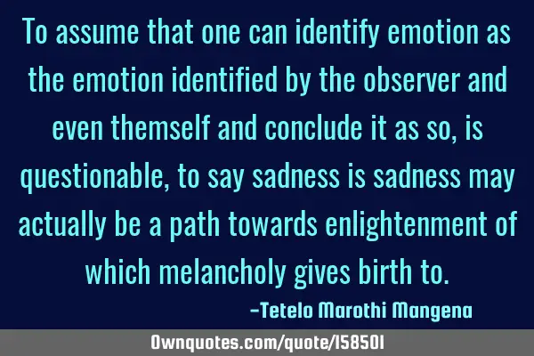 To assume that one can identify emotion as the emotion identified by the observer and even themself