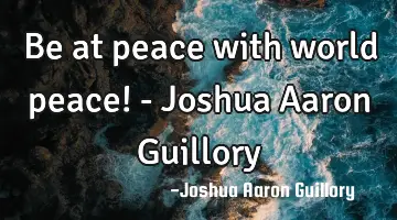 Be at peace with world peace! - Joshua Aaron Guillory