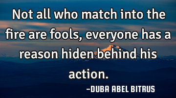 Not all who match into the fire are fools, everyone has a reason hiden behind his action.