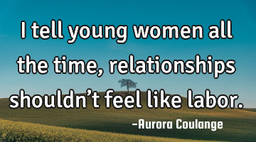 I tell young women all the time, relationships shouldn’t feel like labor.
