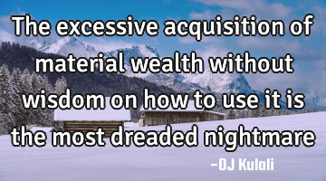 The excessive acquisition of material wealth without wisdom on how to use it is the most dreaded