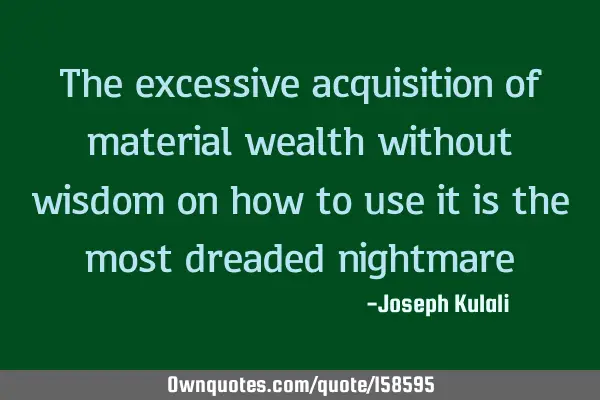 The excessive acquisition of material wealth without wisdom on how to use it is the most dreaded
