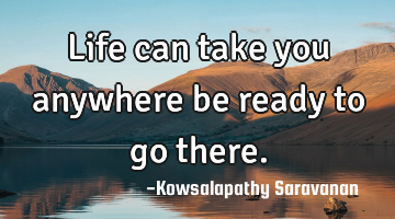 Life can take you anywhere be ready to go there.