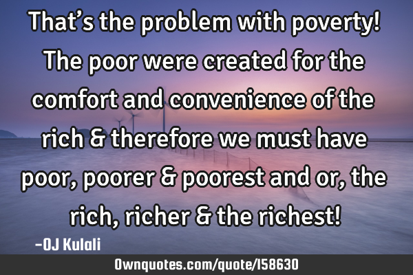 That’s the problem with poverty! The poor were created for the comfort and convenience of the