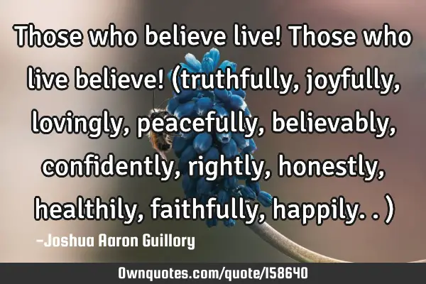 Those who believe live! Those who live believe! (truthfully, joyfully, lovingly, peacefully,