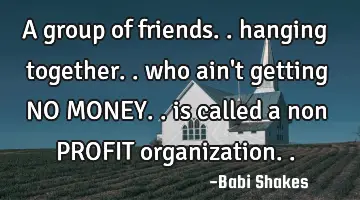 A group of friends.. hanging together.. who ain't getting NO MONEY.. is called a non PROFIT