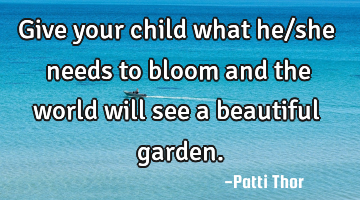 Give your child what he/she needs to bloom and the world will see a beautiful garden.