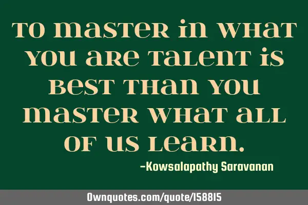 To master in what you are talent is best than you master what all of us