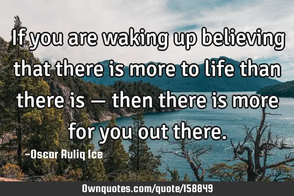 If you are waking up believing that there is more to life than there is — then there is more for