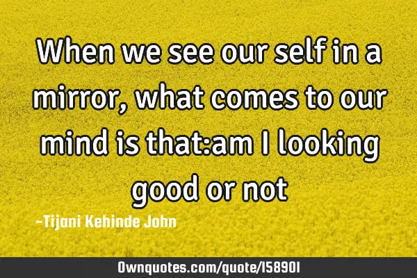 When we see our self in a mirror,what comes to our mind is that:am i looking good or