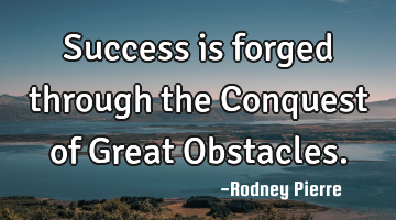 Success is forged through the Conquest of Great Obstacles.