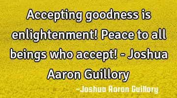 Accepting goodness is enlightenment! Peace to all beings who accept! - Joshua Aaron Guillory