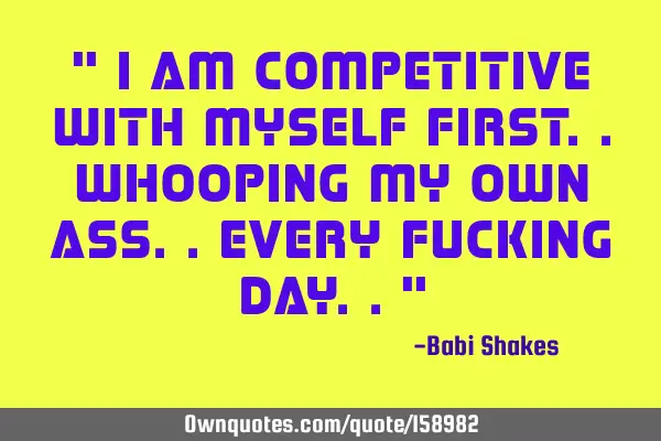 " I am competitive with MYSELF first.. whooping my own ass.. every fucking day.. "