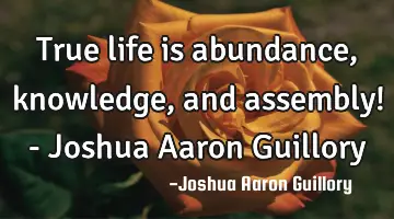 True life is abundance, knowledge, and assembly! - Joshua Aaron Guillory