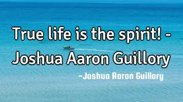 True life is the spirit! - Joshua Aaron Guillory