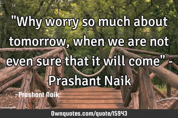 "Why worry so much about tomorrow, when we are not even sure that it will come" - Prashant N