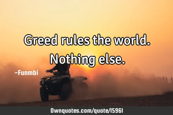 Greed rules the world. Nothing