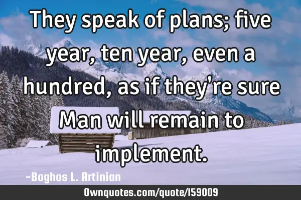 They speak of plans; five year, ten year, even a hundred, as if they