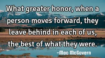 What greater honor, when a person moves forward, they leave behind in each of us, the best of what