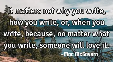 It matters not why you write, how you write, or, when you write, because, no matter what you write,