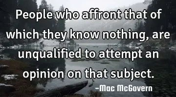 People who affront that of which they know nothing, are unqualified to attempt an opinion on that