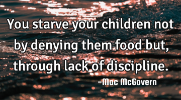 You starve your children not by denying them food but, through lack of discipline.