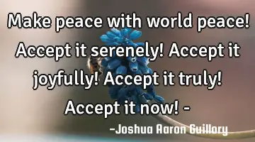 Make peace with world peace! Accept it serenely! Accept it joyfully! Accept it truly! Accept it now!