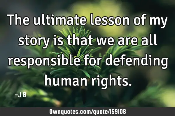 The ultimate lesson of my story is that we are all responsible for defending human