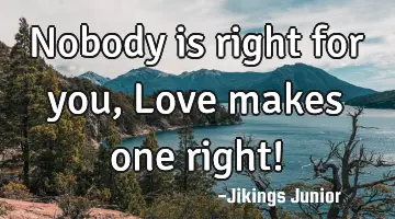 Nobody is right for you, Love makes one right!