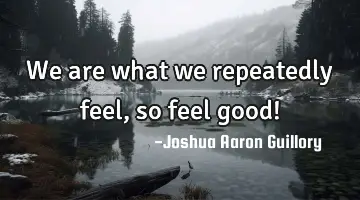 We are what we repeatedly feel, so feel good!