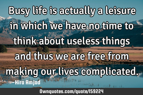 Busy life is actually a leisure in which we have no time to think about useless things and thus we