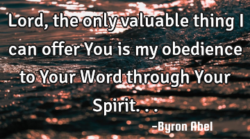 Lord, the only valuable thing I can offer You is my obedience to Your Word through Your Spirit...