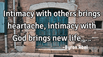 Intimacy with others brings heartache, intimacy with God brings new life...