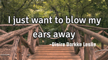 I just want to blow my ears away
