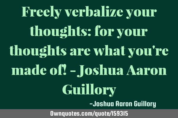 Freely verbalize your thoughts: for your thoughts are what you