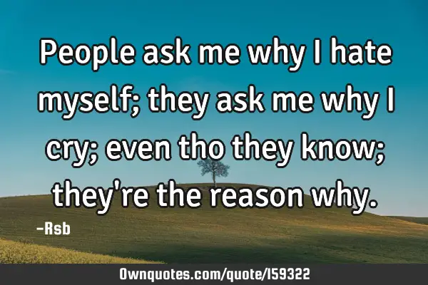 People ask me why I hate myself; they ask me why I cry; even tho they know; they