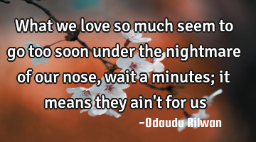 What we love so much seem to go too soon under the nightmare of our nose, wait a minutes; it means