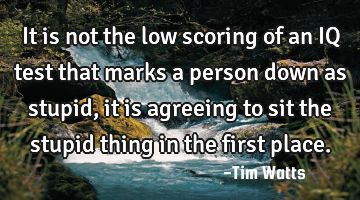 It is not the low scoring of an IQ test that marks a person down as stupid, it is agreeing to sit