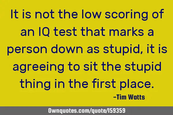 It is not the low scoring of an IQ test that marks a person down as stupid, it is agreeing to sit