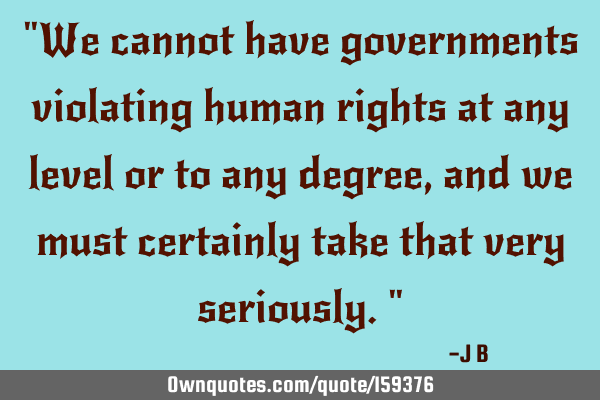 "We cannot have governments violating human rights at any level or to any degree, and we must