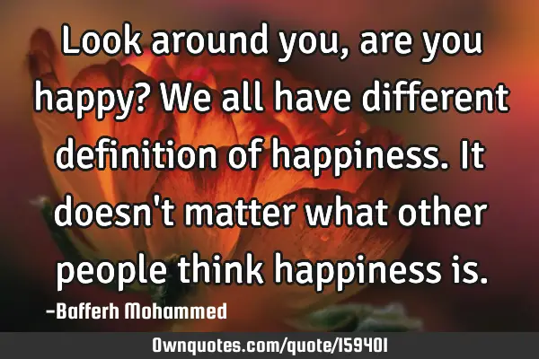 Look around you, are you happy? We all have different definition of happiness. It doesn
