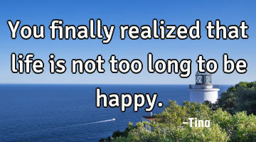 You finally realized that life is not too long to be