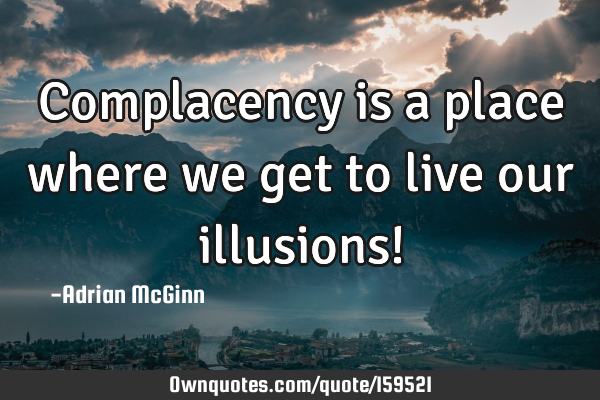 Complacency is a place where we get to live our illusions!