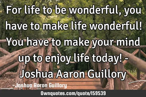 For life to be wonderful, you have to make life wonderful! You have to make your mind up to enjoy