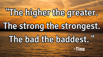 "The higher the greater. The strong the strongest. The bad the baddest."