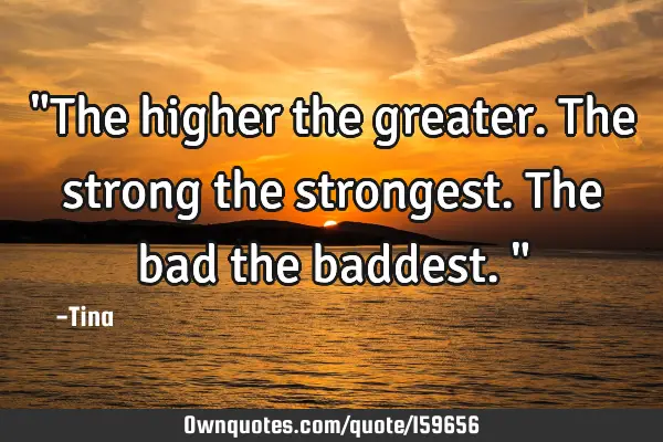 "The higher the greater. The strong the strongest. The bad the baddest."