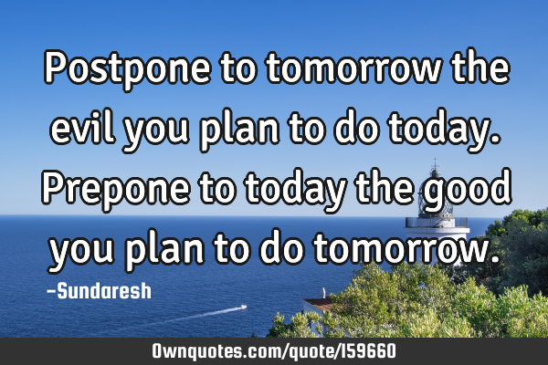 Postpone to tomorrow the evil you plan to do today. Prepone to today the good you plan to do